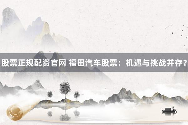 股票正规配资官网 福田汽车股票：机遇与挑战并存？