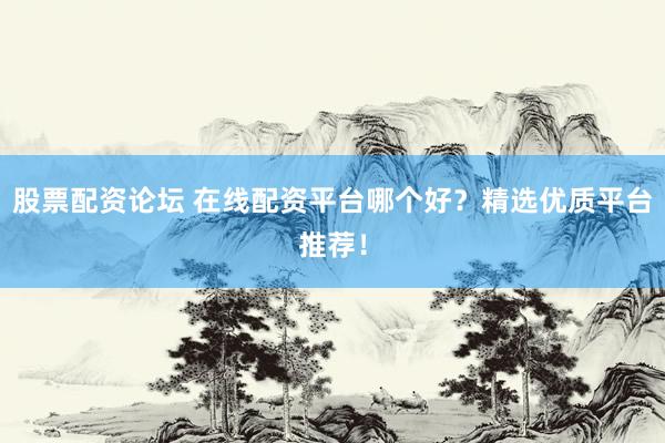 股票配资论坛 在线配资平台哪个好？精选优质平台推荐！
