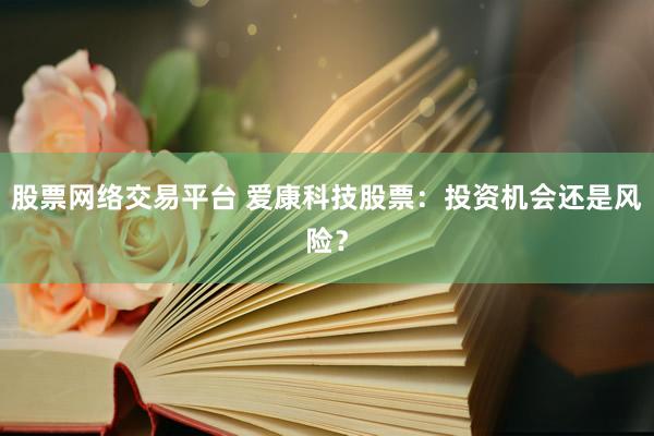 股票网络交易平台 爱康科技股票：投资机会还是风险？