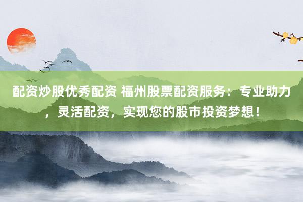 配资炒股优秀配资 福州股票配资服务：专业助力，灵活配资，实现您的股市投资梦想！