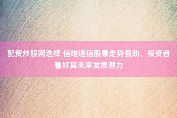 配资炒股网选择 信维通信股票走势强劲，投资者看好其未来发展潜力