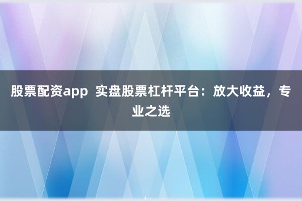 股票配资app  实盘股票杠杆平台：放大收益，专业之选