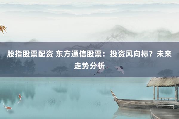 股指股票配资 东方通信股票：投资风向标？未来走势分析
