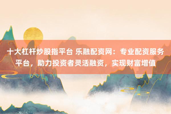 十大杠杆炒股指平台 乐融配资网：专业配资服务平台，助力投资者灵活融资，实现财富增值