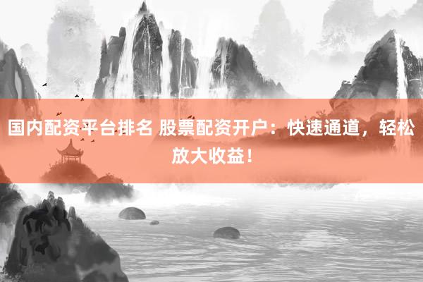 国内配资平台排名 股票配资开户：快速通道，轻松放大收益！