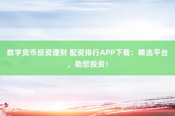 数字货币投资理财 配资排行APP下载：精选平台，助您投资！