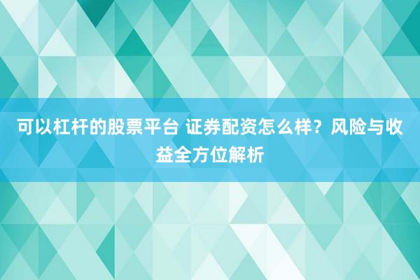 可以杠杆的股票平台 证券配资怎么样？风险与收益全方位解析