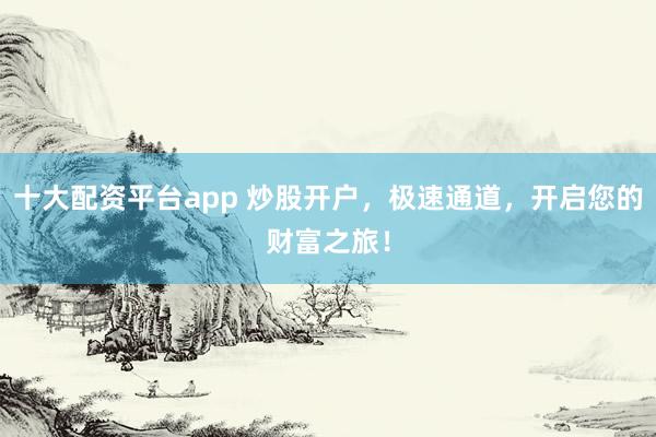 十大配资平台app 炒股开户，极速通道，开启您的财富之旅！
