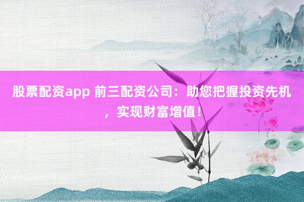 股票配资app 前三配资公司：助您把握投资先机，实现财富增值！