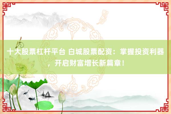 十大股票杠杆平台 白城股票配资：掌握投资利器，开启财富增长新篇章！