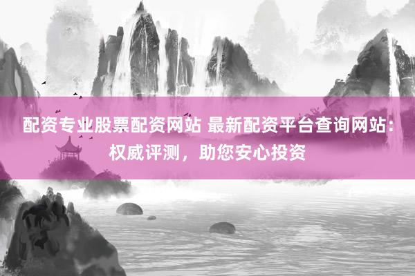 配资专业股票配资网站 最新配资平台查询网站：权威评测，助您安心投资