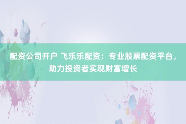 配资公司开户 飞乐乐配资：专业股票配资平台，助力投资者实现财富增长