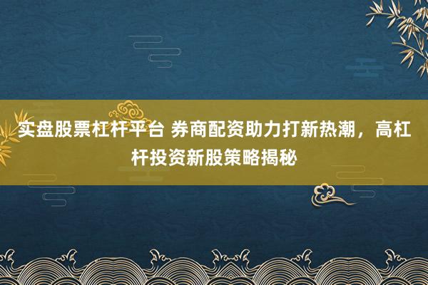 实盘股票杠杆平台 券商配资助力打新热潮，高杠杆投资新股策略揭秘