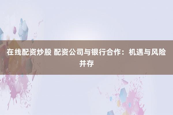 在线配资炒股 配资公司与银行合作：机遇与风险并存