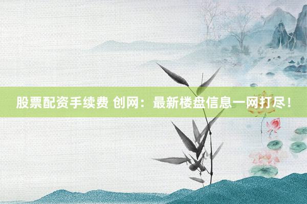 股票配资手续费 创网：最新楼盘信息一网打尽！