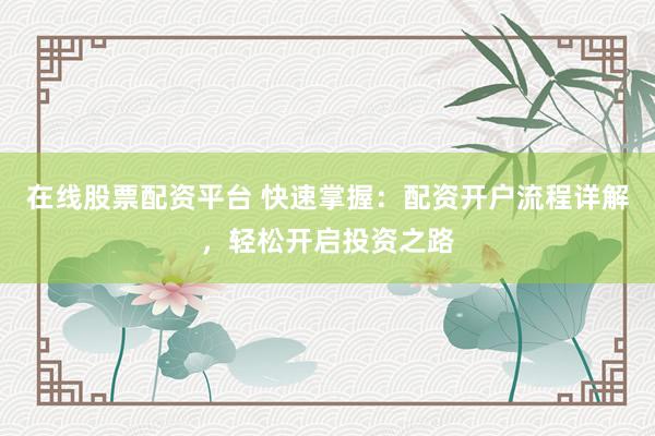 在线股票配资平台 快速掌握：配资开户流程详解，轻松开启投资之路