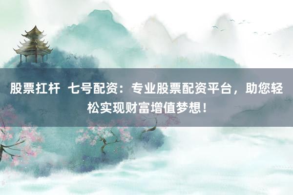 股票扛杆  七号配资：专业股票配资平台，助您轻松实现财富增值梦想！