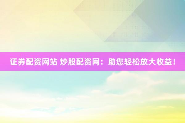 证券配资网站 炒股配资网：助您轻松放大收益！