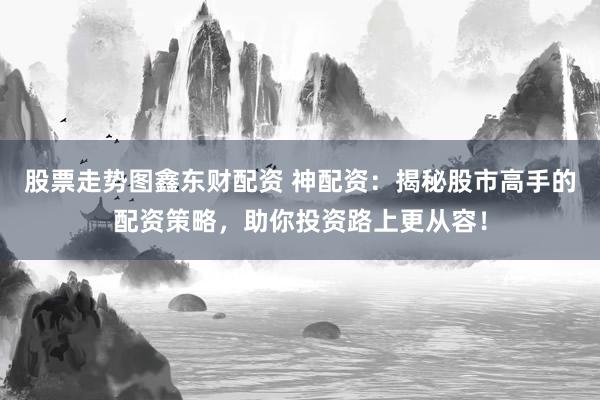股票走势图鑫东财配资 神配资：揭秘股市高手的配资策略，助你投资路上更从容！