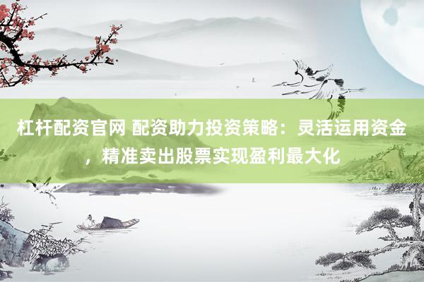 杠杆配资官网 配资助力投资策略：灵活运用资金，精准卖出股票实现盈利最大化