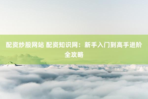配资炒股网站 配资知识网：新手入门到高手进阶全攻略