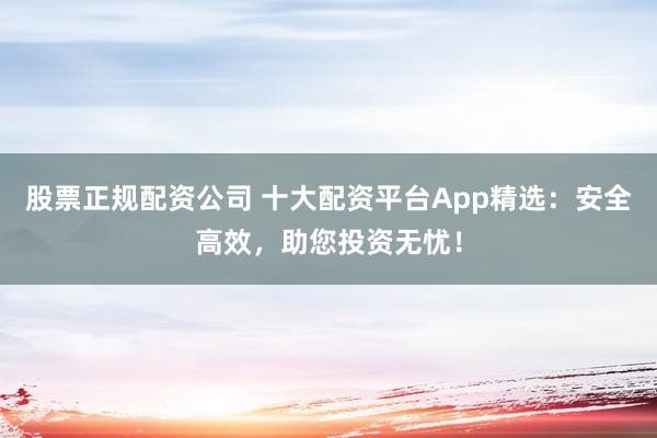 股票正规配资公司 十大配资平台App精选：安全高效，助您投资无忧！