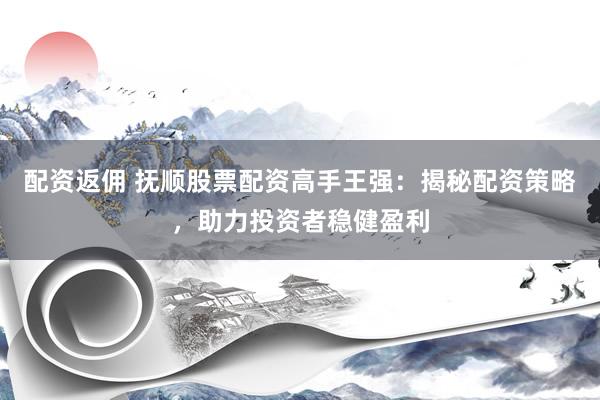 配资返佣 抚顺股票配资高手王强：揭秘配资策略，助力投资者稳健盈利