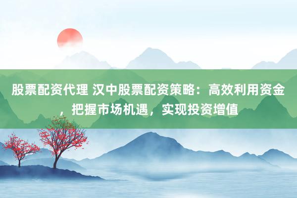 股票配资代理 汉中股票配资策略：高效利用资金，把握市场机遇，实现投资增值