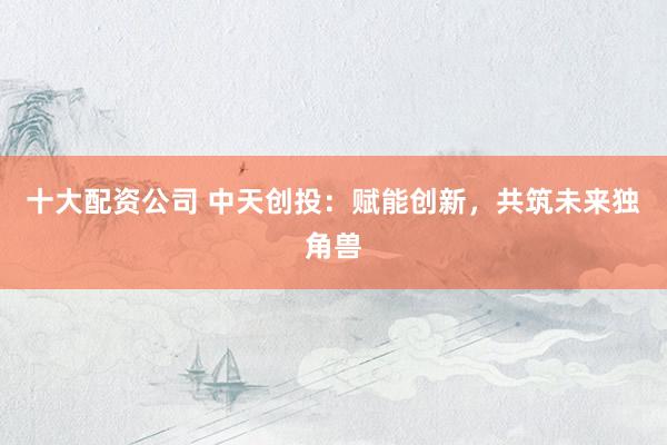 十大配资公司 中天创投：赋能创新，共筑未来独角兽