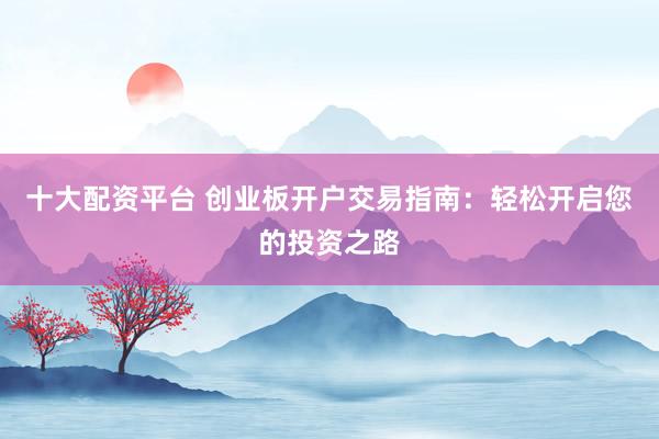 十大配资平台 创业板开户交易指南：轻松开启您的投资之路