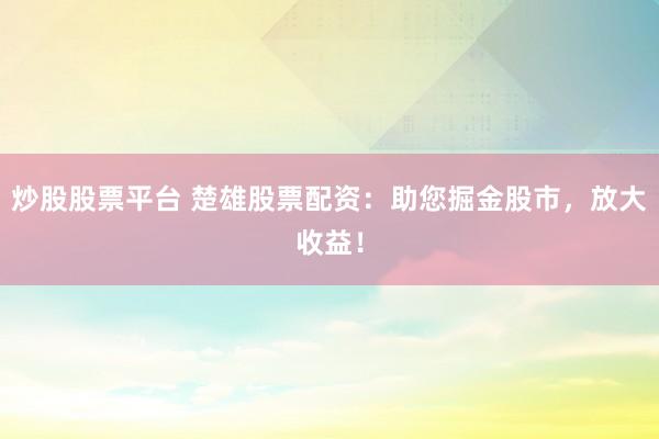 炒股股票平台 楚雄股票配资：助您掘金股市，放大收益！