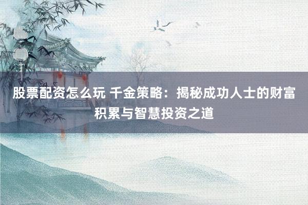 股票配资怎么玩 千金策略：揭秘成功人士的财富积累与智慧投资之道