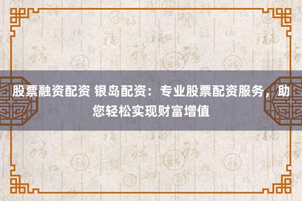 股票融资配资 银岛配资：专业股票配资服务，助您轻松实现财富增值