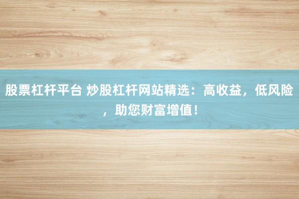 股票杠杆平台 炒股杠杆网站精选：高收益，低风险，助您财富增值！