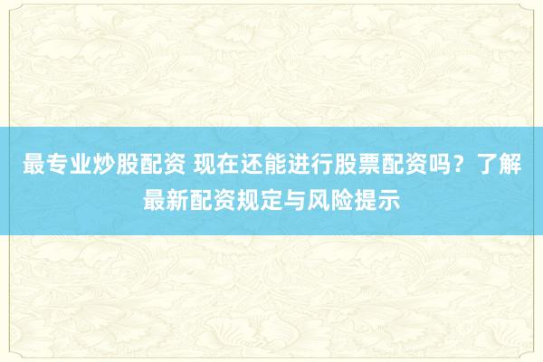最专业炒股配资 现在还能进行股票配资吗？了解最新配资规定与风险提示