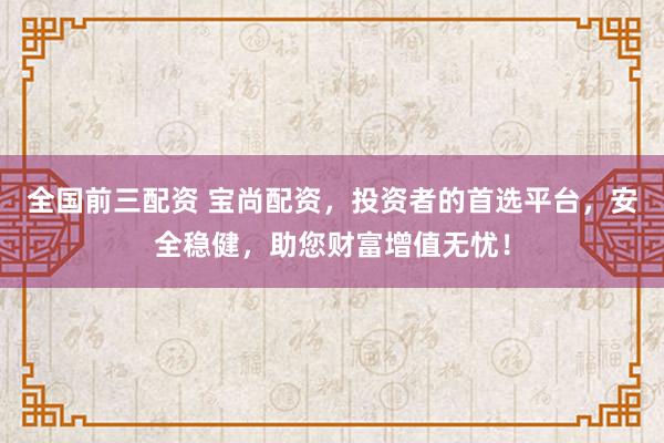 全国前三配资 宝尚配资，投资者的首选平台，安全稳健，助您财富增值无忧！