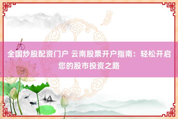 全国炒股配资门户 云南股票开户指南：轻松开启您的股市投资之路