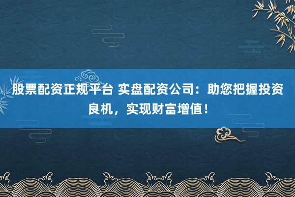 股票配资正规平台 实盘配资公司：助您把握投资良机，实现财富增值！