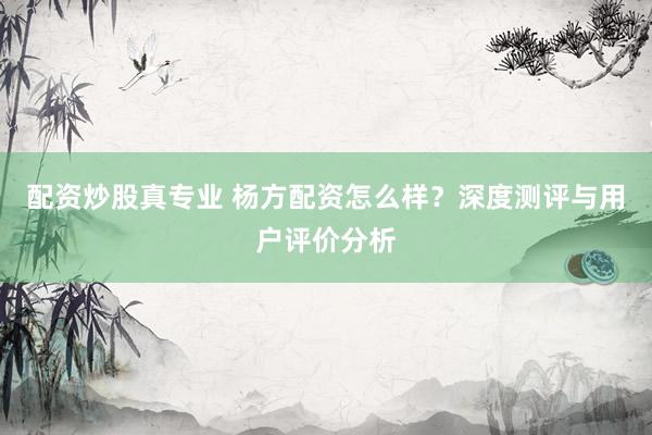 配资炒股真专业 杨方配资怎么样？深度测评与用户评价分析