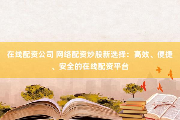 在线配资公司 网络配资炒股新选择：高效、便捷、安全的在线配资平台
