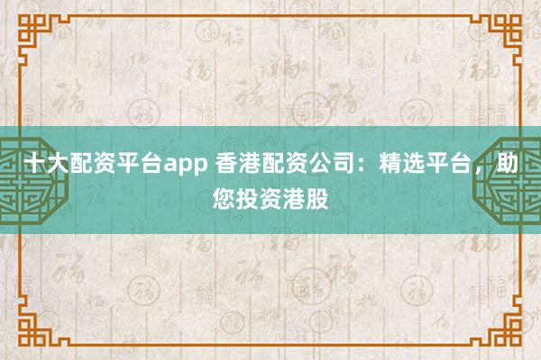 十大配资平台app 香港配资公司：精选平台，助您投资港股