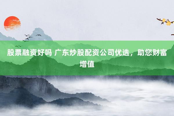 股票融资好吗 广东炒股配资公司优选，助您财富增值