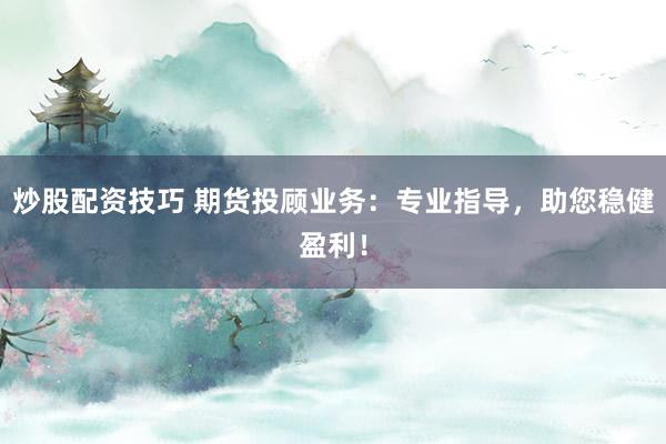 炒股配资技巧 期货投顾业务：专业指导，助您稳健盈利！