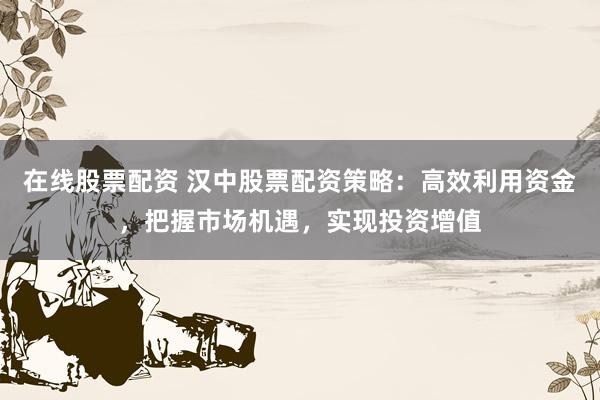 在线股票配资 汉中股票配资策略：高效利用资金，把握市场机遇，实现投资增值