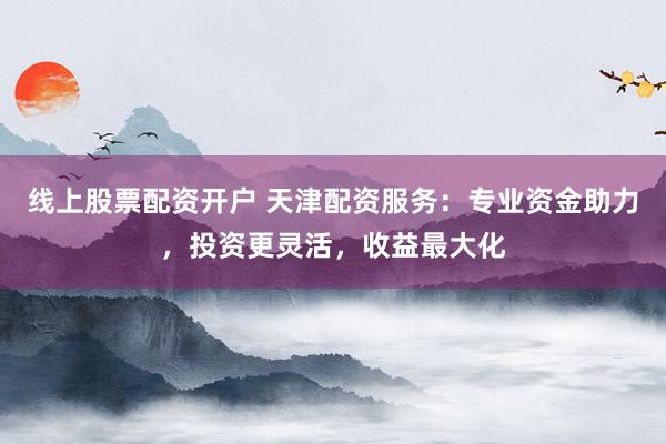 线上股票配资开户 天津配资服务：专业资金助力，投资更灵活，收益最大化