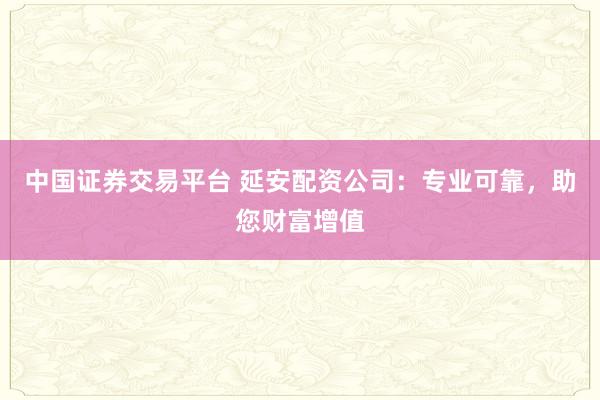 中国证券交易平台 延安配资公司：专业可靠，助您财富增值