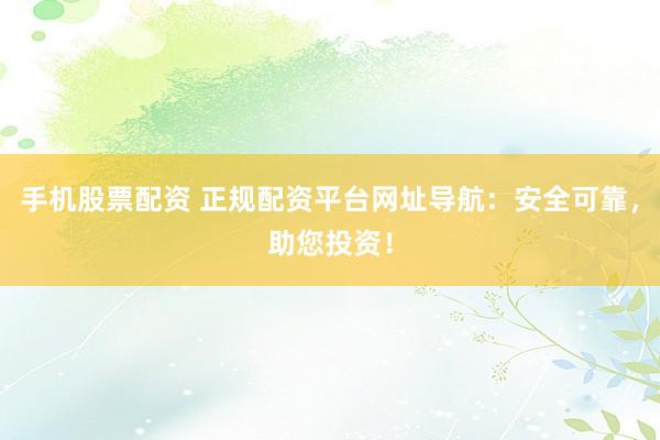 手机股票配资 正规配资平台网址导航：安全可靠，助您投资！