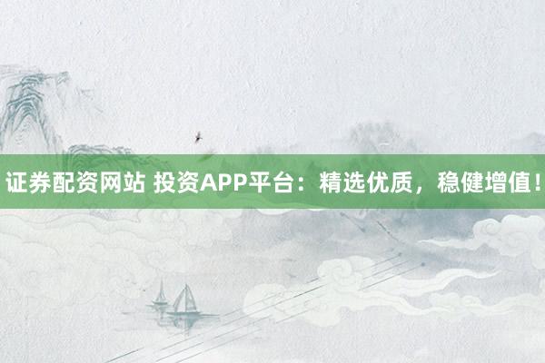 证券配资网站 投资APP平台：精选优质，稳健增值！