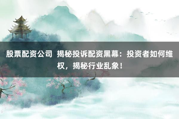 股票配资公司  揭秘投诉配资黑幕：投资者如何维权，揭秘行业乱象！