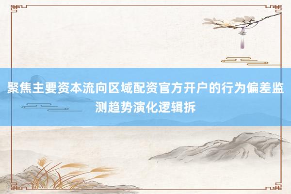 聚焦主要资本流向区域配资官方开户的行为偏差监测趋势演化逻辑拆